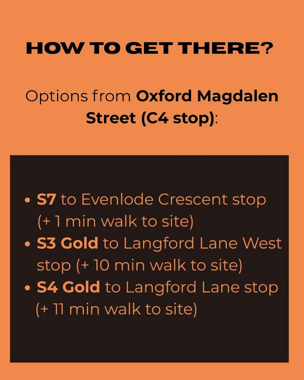 HOW TO GET THERE? Options from Oxford Magdalen Street (C4 stop): • S7 to Evenlode Crescent stop (+ 1 min walk to site) • S3 Gold to Langford Lane West stop (+ 10 min walk to site) • S4 Gold to Langford Lane stop (+ 11 min walk to site)