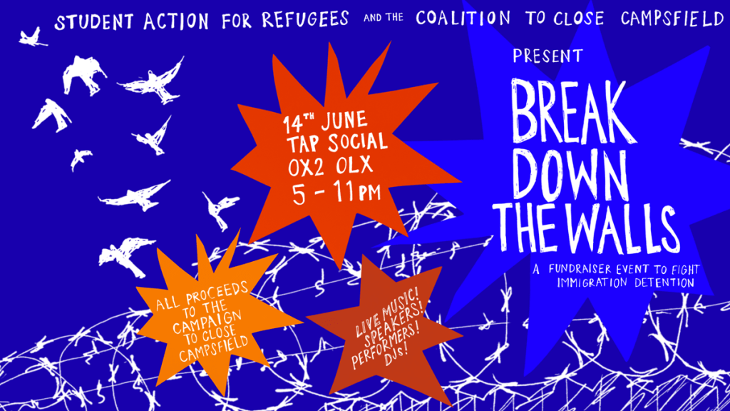 STUDENT ACTION FOR REFUGEES
AND THE
COALITION TO CLOSE CAMPSFIELD
PRESENT
BREAK DOWN THE WALLS
A FUNDRAISER EVENT TO FIGHT IMMIGRATION DETENTION.
ALL PROCEEDS
TO THE
CAMPAIGN TO CLOSE CAMPSFIELD
LIVE
MUSIC!
SPEAKERS!
PERFORMERS!
DJs!
SUN 14 JUNE, 5- 11pm
TAP SOCIAL, OXFORD 0X2 OLX