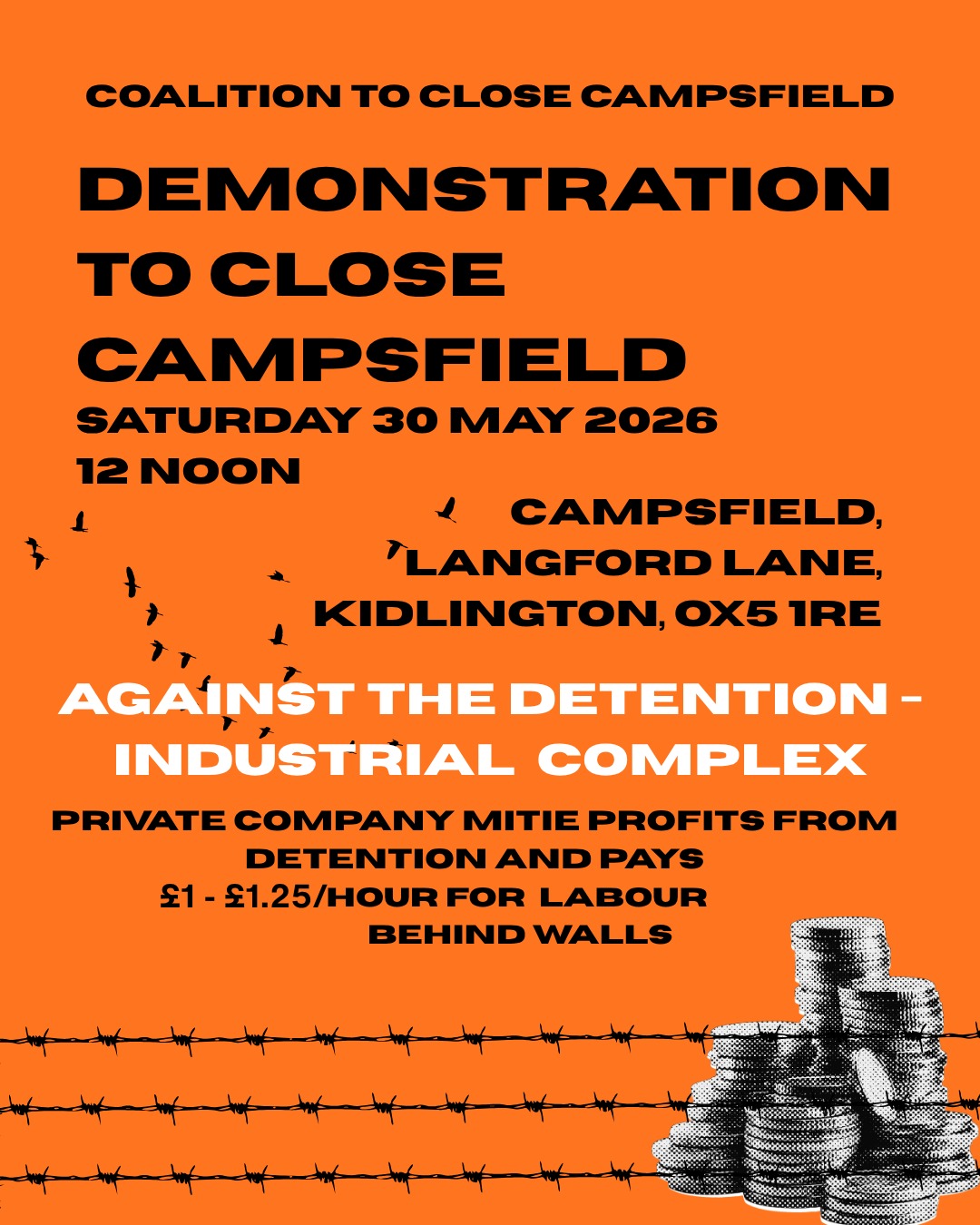 COALITION TO CLOSE CAMPSFIELD

DEMONSTRATION
TO CLOSE
CAMPSFIELD:
SATURDAY 30 MAY, 2026, 12 NOON.

CAMPSFIELD HOUSE IRC,
LANGFORD LANE, KIDLINGTON, OX5 1RE.

AGAINST THE DETENTION - INDUSTRIAL COMPLEX.

PRIVATE COMPANY MITIE PROFITS FROM
DETENTION AND PAYS £1-£1.25 / HOUR FOR LABOUR
BEHIND WALLS
