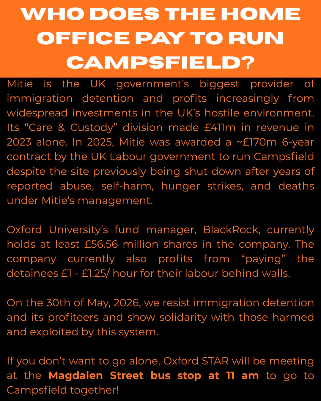 WHO DOES THE HOME OFFICE PAY TO RUN CAMPSFIELD?

Mitie is the UK government's biggest provider of immigration detention
and profits increasingly from
widespread investments in the UK's hostile environment.

Its "Care & Custody" division made £411m in revenue in 2023 alone. In 2025, Mitie was awarded  a 6-year contract worth about £170m by the UK Labour government to run Campsfield despite the site previously being shut down after years of reported abuse, self-harm, hunger strikes, and deaths under Mitie's management.

Oxford University's fund manager, BlackRock, currently holds at least £56.56 million shares in the company. The company currently also profits from "paying" the detainees £1 - £1.25/ hour for their labour behind walls.

On 30 May, 2026, we resist immigration detention and its profiteers and show solidarity with those harmed and exploited by this system.

If you don't want to go alone, Oxford STAR will be meeting at the Magdalen Street bus stop.