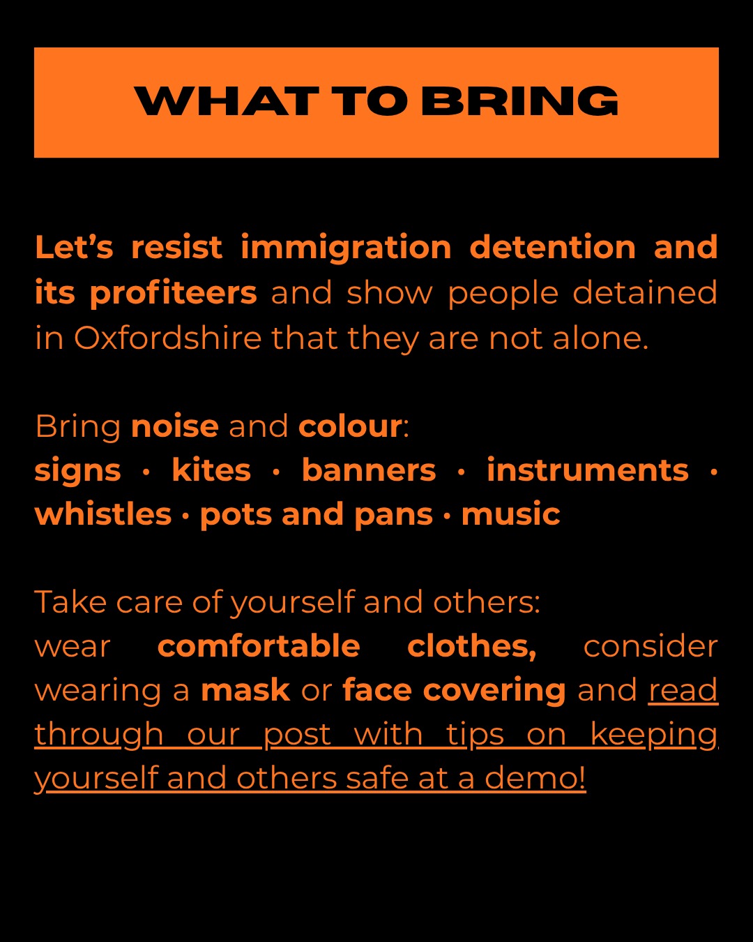 WHAT TO BRING

Let's resist immigration detention and its profiteers and show people detained in Oxfordshire that they are not alone.

Bring noise and colour:
- signs, kites, banners, instruments, whistles, pots and pans, music.

Take care of yourself and others:
wear
comfortable
clothes,
consider
wearing a mask or face covering and read through our post with tips on keeping yourself and others safe at a demo!